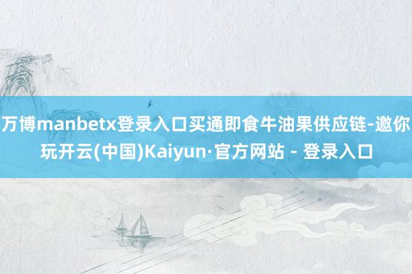 万博manbetx登录入口买通即食牛油果供应链-邀你玩开云(中国)Kaiyun·官方网站 - 登录入口