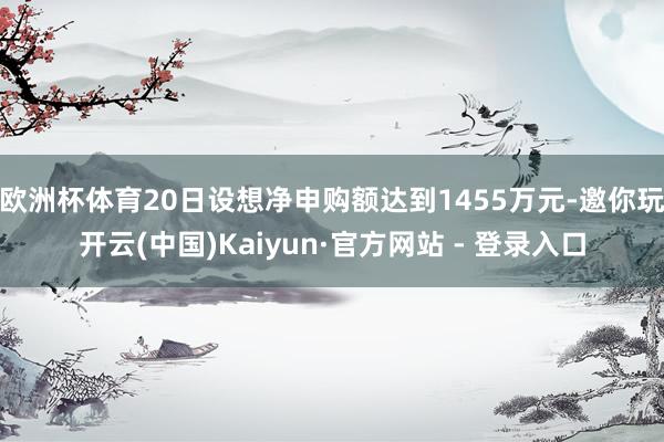 欧洲杯体育20日设想净申购额达到1455万元-邀你玩开云(中国)Kaiyun·官方网站 - 登录入口