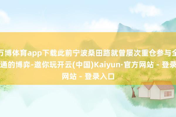 万博体育app下载此前宁波桑田路就曾屡次重仓参与全球交通的博弈-邀你玩开云(中国)Kaiyun·官方网站 - 登录入口