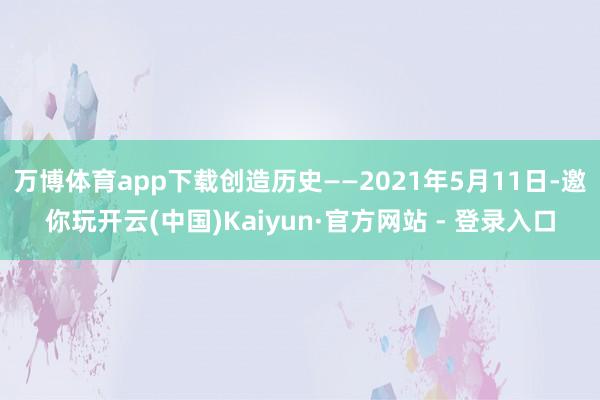 万博体育app下载创造历史——2021年5月11日-邀你玩开云(中国)Kaiyun·官方网站 - 登录入口