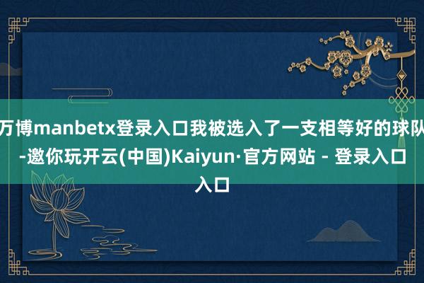 万博manbetx登录入口我被选入了一支相等好的球队-邀你玩开云(中国)Kaiyun·官方网站 - 登录入口