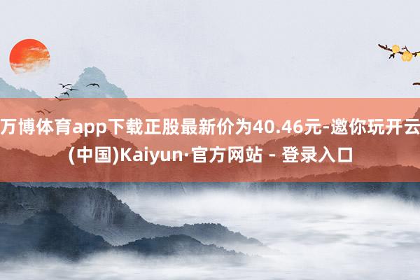 万博体育app下载正股最新价为40.46元-邀你玩开云(中国)Kaiyun·官方网站 - 登录入口