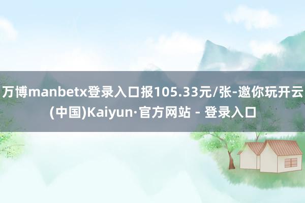 万博manbetx登录入口报105.33元/张-邀你玩开云(中国)Kaiyun·官方网站 - 登录入口