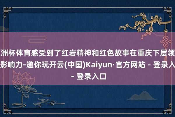 欧洲杯体育感受到了红岩精神和红色故事在重庆下层领有的影响力-邀你玩开云(中国)Kaiyun·官方网站 - 登录入口