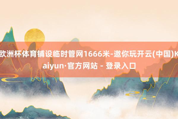 欧洲杯体育铺设临时管网1666米-邀你玩开云(中国)Kaiyun·官方网站 - 登录入口