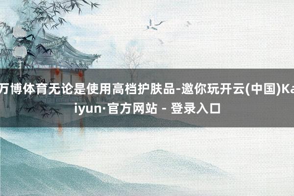 万博体育无论是使用高档护肤品-邀你玩开云(中国)Kaiyun·官方网站 - 登录入口