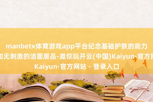 manbetx体育游戏app平台纪念基础护肤的能力清洁：聘任平和无刺激的洁面居品-邀你玩开云(中国)Kaiyun·官方网站 - 登录入口