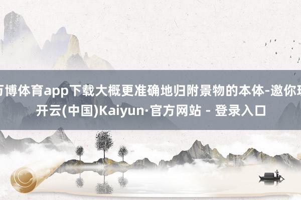 万博体育app下载大概更准确地归附景物的本体-邀你玩开云(中国)Kaiyun·官方网站 - 登录入口