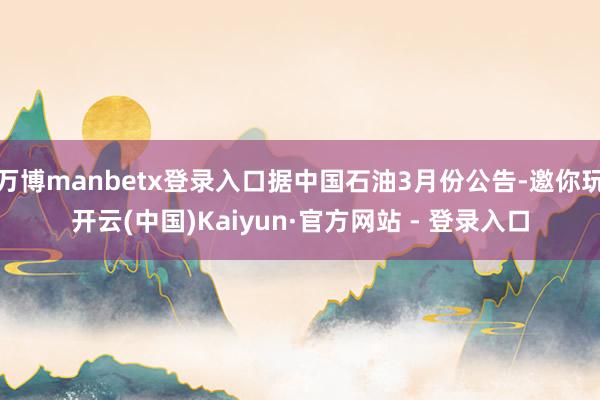 万博manbetx登录入口据中国石油3月份公告-邀你玩开云(中国)Kaiyun·官方网站 - 登录入口