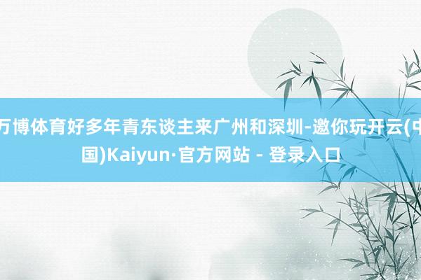 万博体育好多年青东谈主来广州和深圳-邀你玩开云(中国)Kaiyun·官方网站 - 登录入口