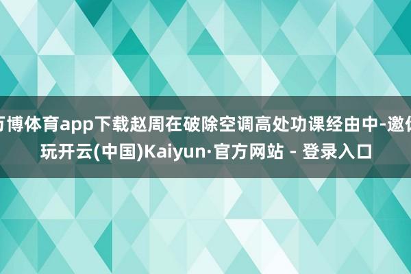 万博体育app下载赵周在破除空调高处功课经由中-邀你玩开云(中国)Kaiyun·官方网站 - 登录入口