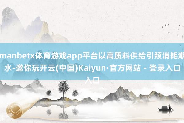 manbetx体育游戏app平台以高质料供给引颈消耗潮水-邀你玩开云(中国)Kaiyun·官方网站 - 登录入口