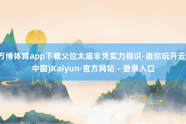 万博体育app下载父位太庙非凭实力相识-邀你玩开云(中国)Kaiyun·官方网站 - 登录入口