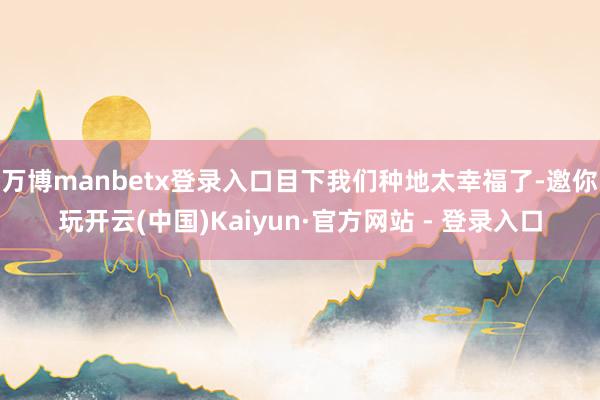 万博manbetx登录入口目下我们种地太幸福了-邀你玩开云(中国)Kaiyun·官方网站 - 登录入口