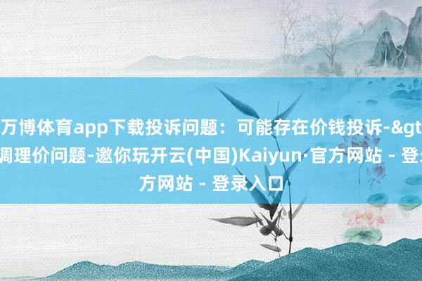 万博体育app下载投诉问题：可能存在价钱投诉->市集调理价问题-邀你玩开云(中国)Kaiyun·官方网站 - 登录入口