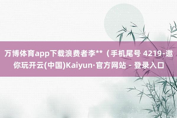 万博体育app下载浪费者李**（手机尾号 4219-邀你玩开云(中国)Kaiyun·官方网站 - 登录入口