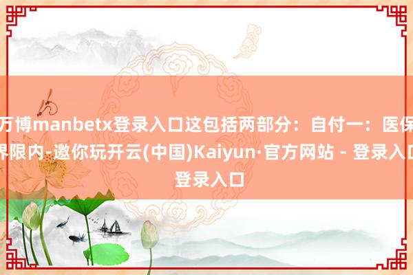 万博manbetx登录入口这包括两部分：自付一：医保界限内-邀你玩开云(中国)Kaiyun·官方网站 - 登录入口