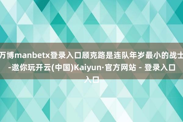 万博manbetx登录入口顾克路是连队年岁最小的战士-邀你玩开云(中国)Kaiyun·官方网站 - 登录入口