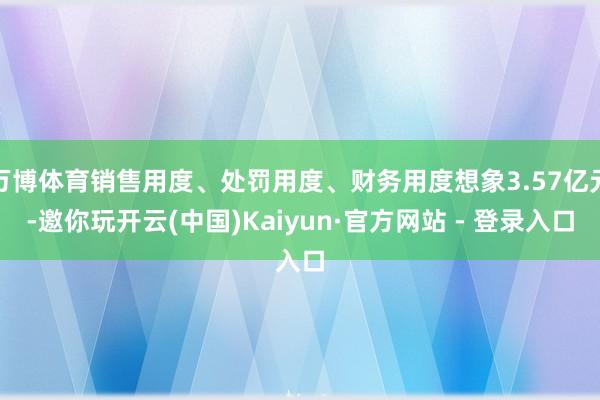 万博体育销售用度、处罚用度、财务用度想象3.57亿元-邀你玩开云(中国)Kaiyun·官方网站 - 登录入口