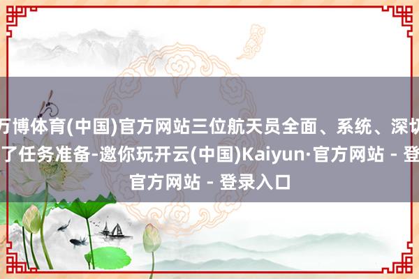 万博体育(中国)官方网站三位航天员全面、系统、深切地开展了任务准备-邀你玩开云(中国)Kaiyun·官方网站 - 登录入口