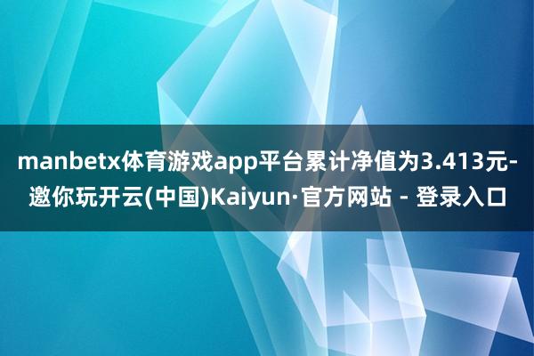 manbetx体育游戏app平台累计净值为3.413元-邀你玩开云(中国)Kaiyun·官方网站 - 登录入口