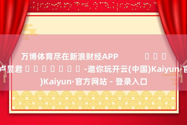 万博体育尽在新浪财经APP            						累赘剪辑：卢昱君 							-邀你玩开云(中国)Kaiyun·官方网站 - 登录入口