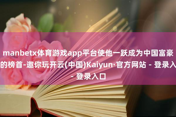 manbetx体育游戏app平台使他一跃成为中国富豪榜的榜首-邀你玩开云(中国)Kaiyun·官方网站 - 登录入口