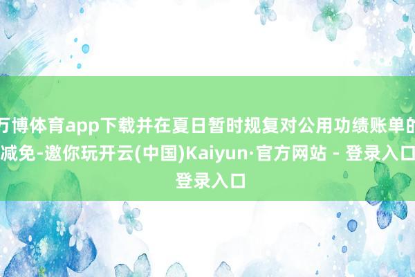 万博体育app下载并在夏日暂时规复对公用功绩账单的减免-邀你玩开云(中国)Kaiyun·官方网站 - 登录入口