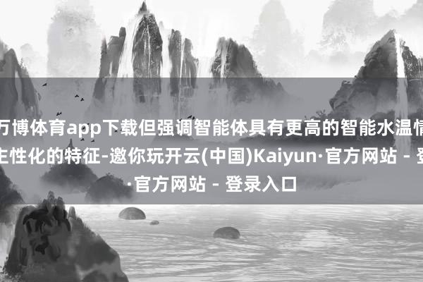 万博体育app下载但强调智能体具有更高的智能水温情更东谈主性化的特征-邀你玩开云(中国)Kaiyun·官方网站 - 登录入口